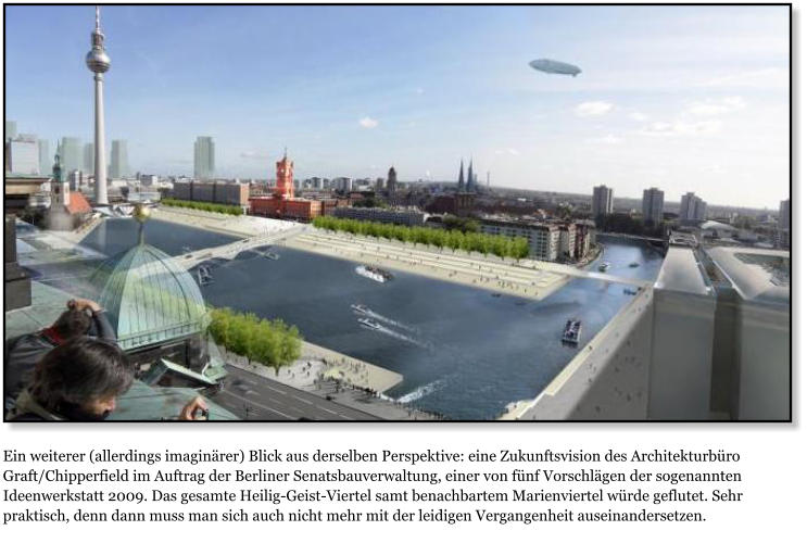 Ein weiterer (allerdings imaginrer) Blick aus derselben Perspektive: eine Zukunftsvision des Architekturbro Graft/Chipperfield im Auftrag der Berliner Senatsbauverwaltung, einer von fnf Vorschlgen der sogenannten Ideenwerkstatt 2009. Das gesamte Heilig-Geist-Viertel samt benachbartem Marienviertel wrde geflutet. Sehr praktisch, denn dann muss man sich auch nicht mehr mit der leidigen Vergangenheit auseinandersetzen.
