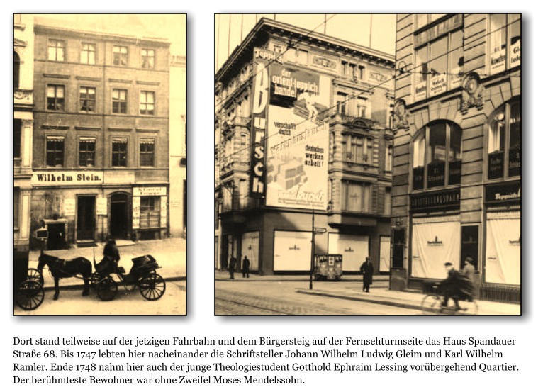 Dort stand teilweise auf der jetzigen Fahrbahn und dem Brgersteig auf der Fernsehturmseite das Haus Spandauer Strae 68. Bis 1747 lebten hier nacheinander die Schriftsteller Johann Wilhelm Ludwig Gleim und Karl Wilhelm Ramler. Ende 1748 nahm hier auch der junge Theologiestudent Gotthold Ephraim Lessing vorbergehend Quartier. Der berhmteste Bewohner war ohne Zweifel Moses Mendelssohn.
