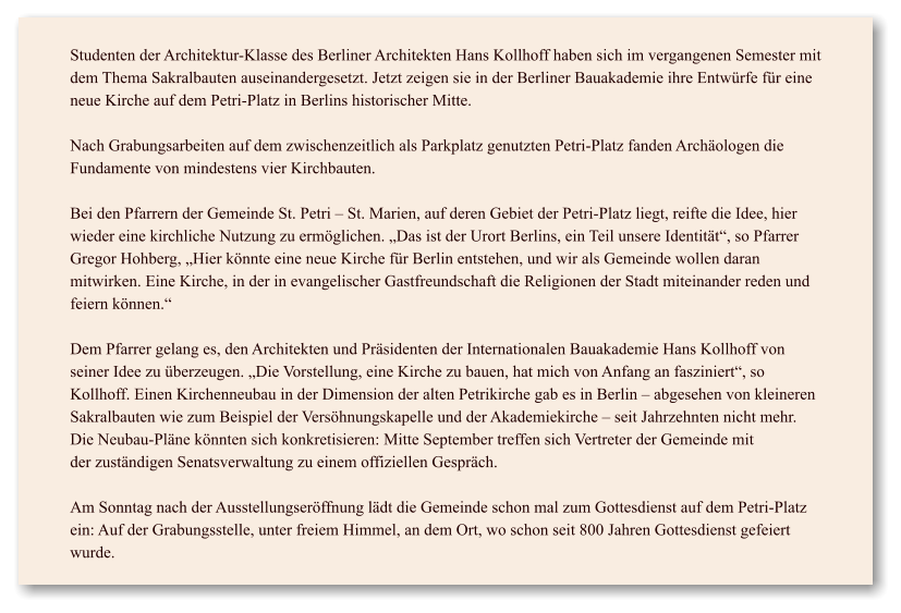 Studenten der Architektur-Klasse des Berliner Architekten Hans Kollhoffhaben sichim vergangenen Semestermit dem Thema Sakralbauten auseinandergesetzt. Jetzt zeigensie in der Berliner Bauakademie ihre Entwrfe fr eine neue Kirche auf dem Petri-Platz in Berlins historischer Mitte.  Nach Grabungsarbeiten auf dem zwischenzeitlich als Parkplatz genutzten Petri-Platz fanden Archologen die Fundamente von mindestens vier Kirchbauten.  Bei den Pfarrern der Gemeinde St. Petri  St. Marien, auf deren Gebiet der Petri-Platz liegt, reifte die Idee, hier wieder eine kirchliche Nutzung zu ermglichen. Das ist der Urort Berlins, ein Teil unsere Identitt, so Pfarrer Gregor Hohberg, Hier knnte eine neue Kirche fr Berlin entstehen, und wir als Gemeinde wollen daran mitwirken. Eine Kirche, in der in evangelischer Gastfreundschaft die Religionen der Stadt miteinander reden und feiern knnen.  Dem Pfarrer gelang es, den Architekten und Prsidenten der Internationalen Bauakademie Hans Kollhoff von seiner Idee zu berzeugen. Die Vorstellung, eine Kirche zu bauen, hat mich von Anfang an fasziniert, so Kollhoff.Einen Kirchenneubau in der Dimension der alten Petrikirche gab es in Berlin  abgesehen von kleineren Sakralbauten wie zum Beispiel der Vershnungskapelle und der Akademiekirche  seit Jahrzehnten nicht mehr. Die Neubau-Plne knnten sich konkretisieren: Mitte September treffen sich Vertreter der Gemeinde mit derzustndigen Senatsverwaltung zu einem offiziellen Gesprch.  Am Sonntag nach der Ausstellungserffnung ldt die Gemeinde schon mal zum Gottesdienst auf dem Petri-Platz ein: Auf der Grabungsstelle, unter freiem Himmel, an dem Ort, wo schon seit 800 Jahren Gottesdienst gefeiert wurde.